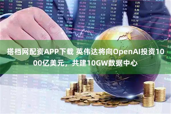 搭档网配资APP下载 英伟达将向OpenAI投资1000亿美元，共建10GW数据中心
