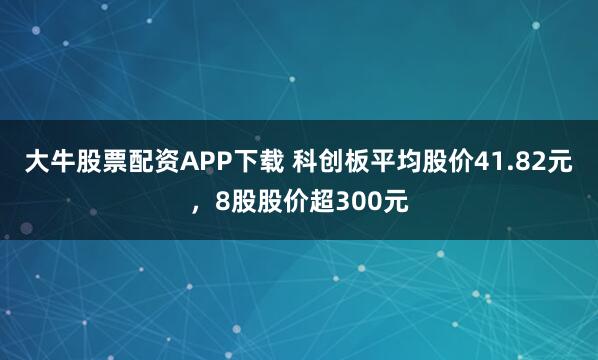 大牛股票配资APP下载 科创板平均股价41.82元，8股股价超300元