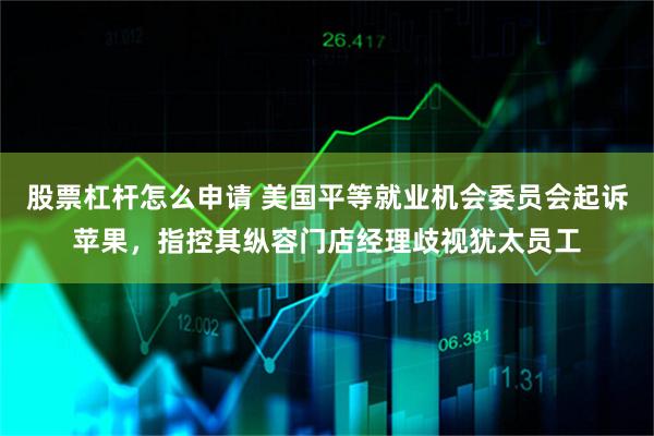 股票杠杆怎么申请 美国平等就业机会委员会起诉苹果，指控其纵容门店经理歧视犹太员工