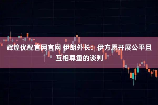 辉煌优配官网官网 伊朗外长：伊方愿开展公平且互相尊重的谈判